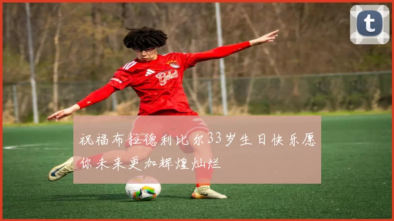 祝福布拉德利比尔33岁生日快乐愿你未来更加辉煌灿烂